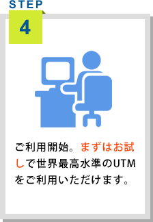<STEP4>ご利用開始。まずはお試しで世界最高水準のUTMをご利用いただけます。